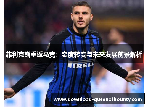 菲利克斯重返马竞:态度转变与未来发展前景解析 菲利克斯重返马竞:态度转变与未来发展前景解析
