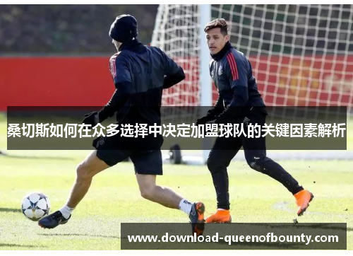 桑切斯如何在众多选择中决定加盟球队的关键因素解析