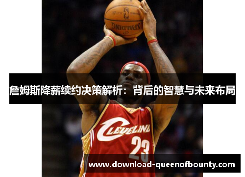 詹姆斯降薪续约决策解析：背后的智慧与未来布局