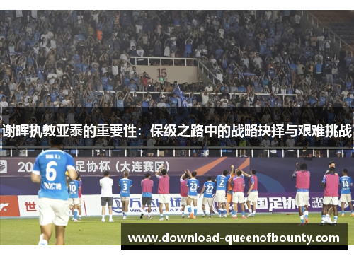 谢晖执教亚泰的重要性：保级之路中的战略抉择与艰难挑战