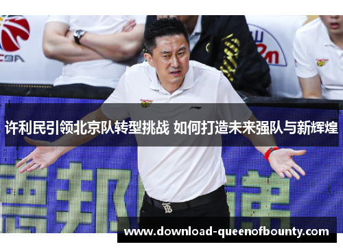 许利民引领北京队转型挑战 如何打造未来强队与新辉煌