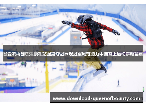 谷爱凌再创辉煌崇礼站强势夺冠展现冠军风范助力中国雪上运动崭新篇章