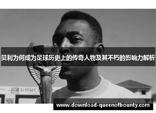 贝利为何成为足球历史上的传奇人物及其不朽的影响力解析