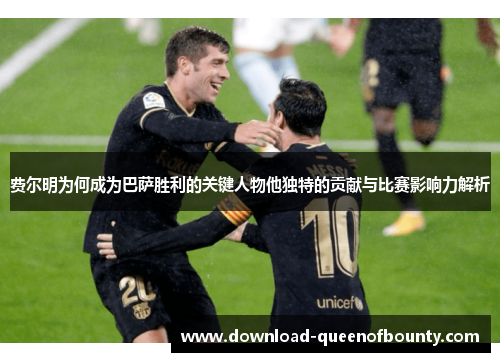 费尔明为何成为巴萨胜利的关键人物他独特的贡献与比赛影响力解析 费尔明为何成为巴萨胜利的关键人物他独特的贡献与比赛影响力解析