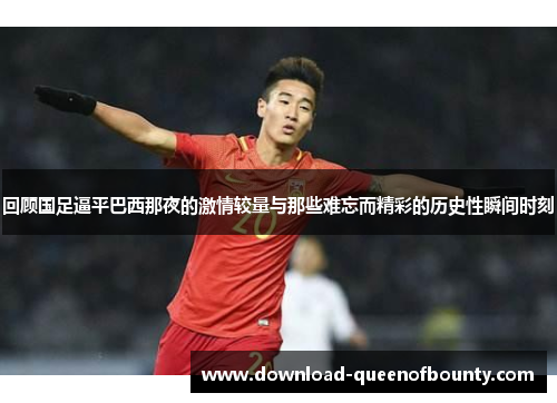 回顾国足逼平巴西那夜的激情较量与那些难忘而精彩的历史性瞬间时刻