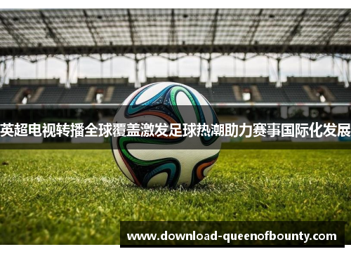 英超电视转播全球覆盖激发足球热潮助力赛事国际化发展