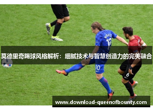 莫德里奇踢球风格解析：细腻技术与智慧创造力的完美融合