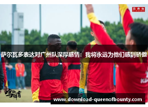 萨尔瓦多表达对广州队深厚感情：我将永远为他们感到骄傲