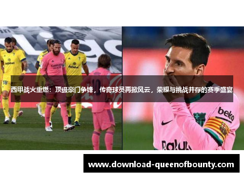 西甲战火重燃：顶级豪门争锋，传奇球员再掀风云，荣耀与挑战并存的赛季盛宴