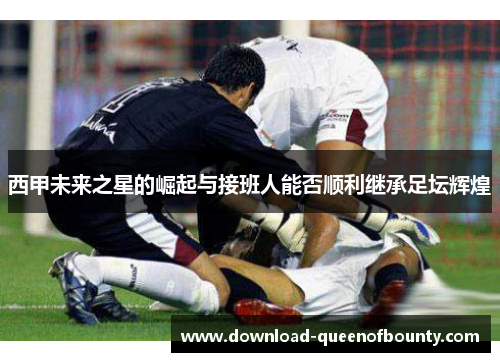 西甲未来之星的崛起与接班人能否顺利继承足坛辉煌