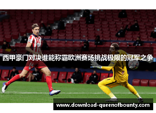 西甲豪门对决谁能称霸欧洲赛场挑战极限的冠军之争
