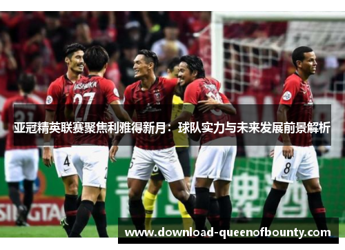 亚冠精英联赛聚焦利雅得新月：球队实力与未来发展前景解析