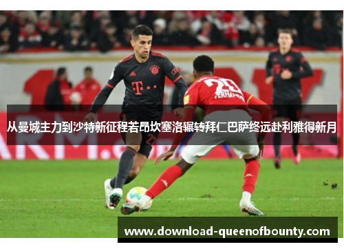 从曼城主力到沙特新征程若昂坎塞洛辗转拜仁巴萨终远赴利雅得新月