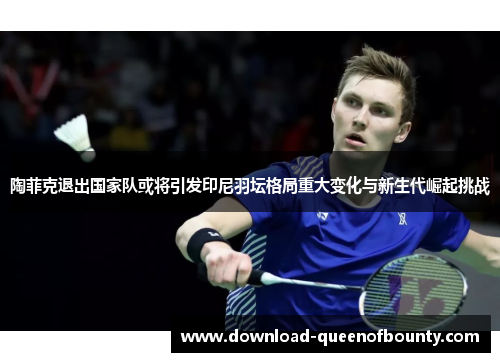 陶菲克退出国家队或将引发印尼羽坛格局重大变化与新生代崛起挑战