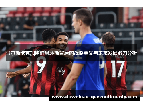 马尔斯卡克加盟伯恩茅斯背后的战略意义与未来发展潜力分析