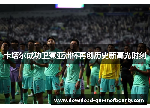卡塔尔成功卫冕亚洲杯再创历史新高光时刻