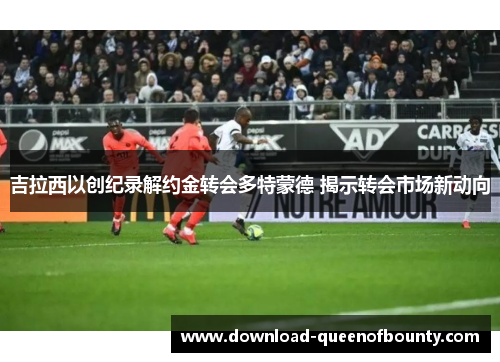 吉拉西以创纪录解约金转会多特蒙德 揭示转会市场新动向 吉拉西以创纪录解约金转会多特蒙德 揭示转会市场新动向