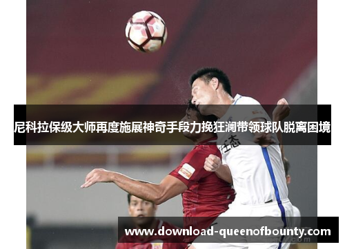 尼科拉保级大师再度施展神奇手段力挽狂澜带领球队脱离困境