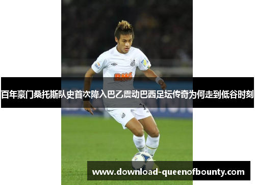 百年豪门桑托斯队史首次降入巴乙震动巴西足坛传奇为何走到低谷时刻